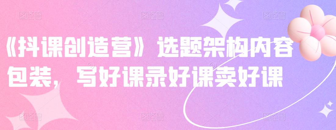 《抖课创造营》选题架构内容包装，写好课录好课卖好课-百盟网