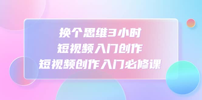 换个思维3小时短视频入门创作，短视频创作入门必修课-百盟网