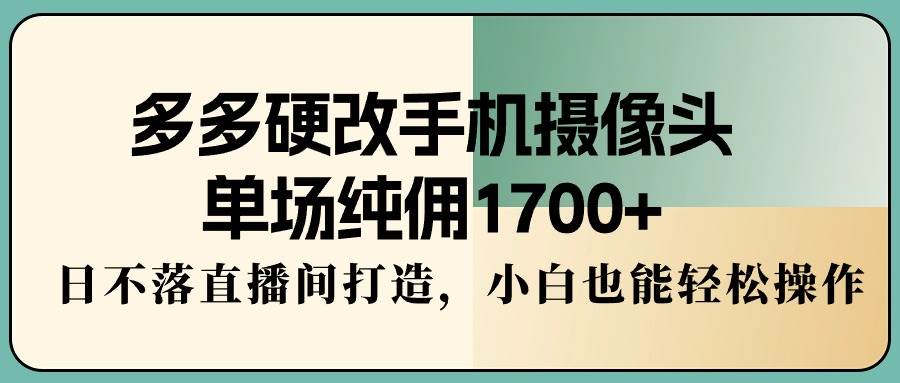 多多硬改手机摄像头，单场纯佣1700+，日不落直播间打造，小白也能轻松操作-长盈网