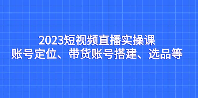 2023短视频直播实操课，账号定位、带货账号搭建、选品等-百盟网