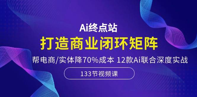 Ai终点站，打造商业闭环矩阵，帮电商/实体降70%成本，12款Ai联合深度实战-百盟网168