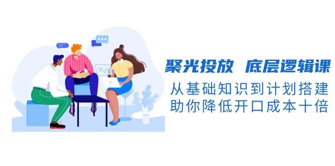 聚光投放 底层逻辑课，从基础知识到计划搭建，助你降低开口成本十倍-百盟网