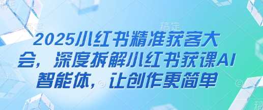 2025小红书精准获客大会，深度拆解小红书获课AI智能体，让创作更简单-百盟网