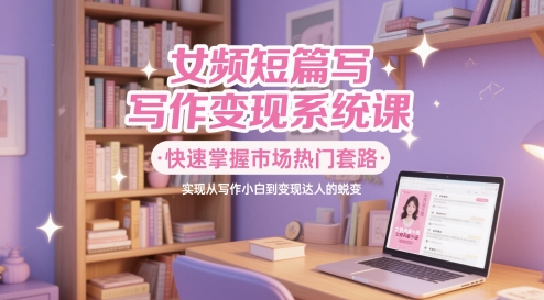 女频短篇写作变现系统课，快速掌握市场热门套路，实现从写作小白到变现达人的蜕变-源创智汇网