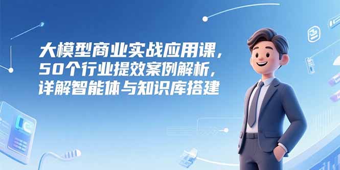 大模型商业实战应用课，50个行业提效案例解析，详解智能体与知识库搭建-长盈网