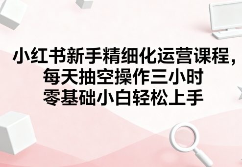 小红书新手精细化运营课程，每天抽空操作三小时，零基础小白轻松上手-百盟网